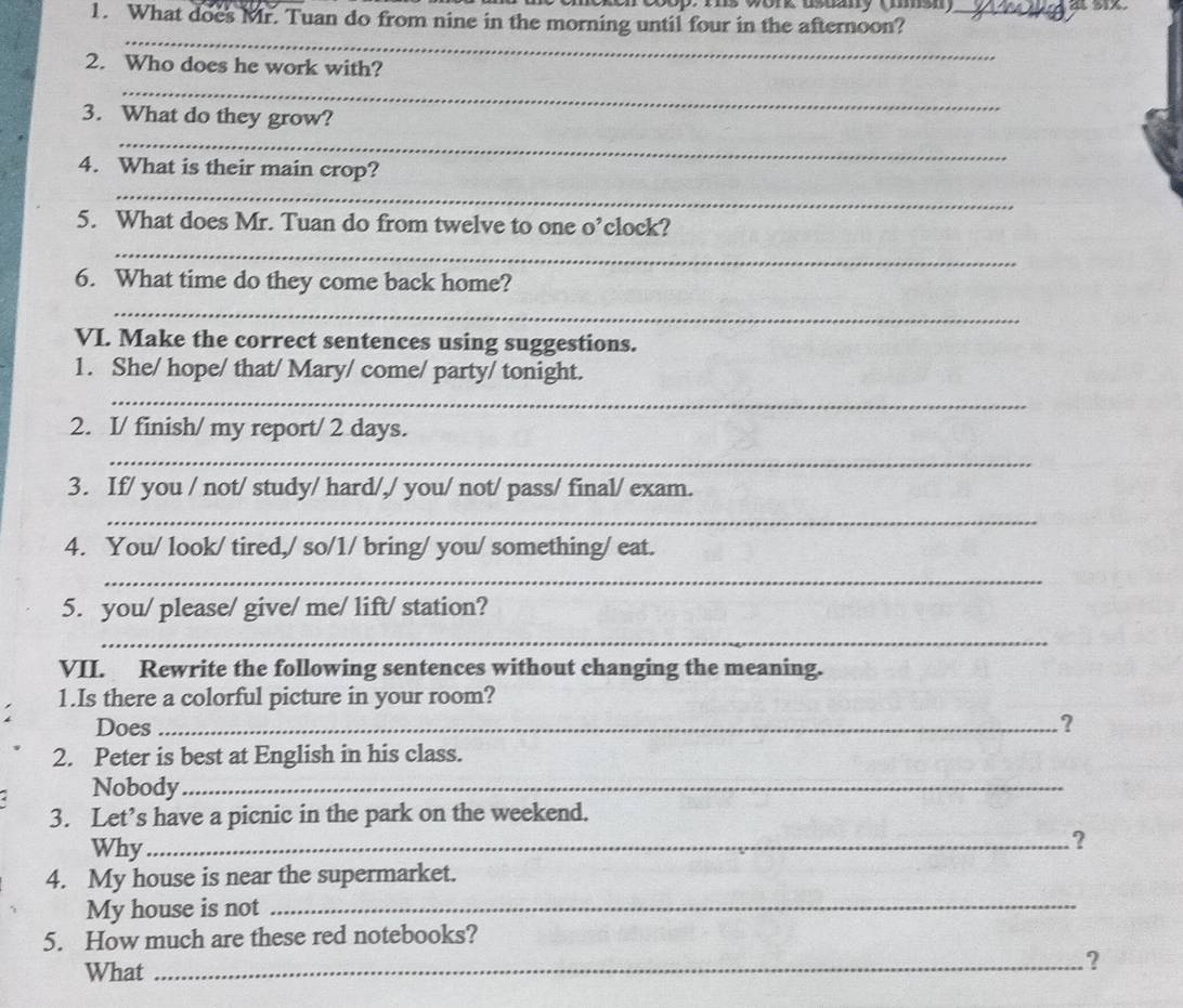 c0op. ts wonk asuay tmmsn 
1. What does Mr. Tuan do from nine in the morning until four in the afternoon?_ 
_ 
2. Who does he work with? 
_ 
_ 
3. What do they grow? 
4. What is their main crop? 
_ 
5. What does Mr. Tuan do from twelve to one o’clock? 
_ 
6. What time do they come back home? 
_ 
VI. Make the correct sentences using suggestions. 
1. She/ hope/ that/ Mary/ come/ party/ tonight. 
_ 
2. I/ finish/ my report/ 2 days. 
_ 
3. If/ you / not/ study/ hard/,/ you/ not/ pass/ final/ exam. 
_ 
4. You/ look/ tired,/ so/1/ bring/ you/ something/ eat. 
_ 
5. you/ please/ give/ me/ lift/ station? 
_ 
VII. Rewrite the following sentences without changing the meaning. 
1.Is there a colorful picture in your room? 
Does _? 
2. Peter is best at English in his class. 
Nobody_ 
3. Let’s have a picnic in the park on the weekend. 
Why_ 
? 
4. My house is near the supermarket. 
My house is not 
_ 
5. How much are these red notebooks? 
What 
_?