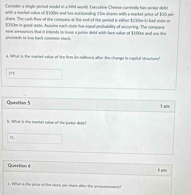 Consider a single period model in a MM world; Executive Cheese currently has senior debt 
with a market value of $100m and has outstanding 15m shares with a market price of $10 per 
share. The cash flow of the company at the end of the period is either $150m in bad state or
$350m in good state. Assume each state has equal probability of occurring. The company 
now announces that it intends to issue a junior debt with face value of $100m and use the 
proceeds to buy back common stock. 
a. What is the market value of the firm (in millions) after the change in capital structure?
275
Question 5 
1 pts 
b. What is the market value of the junior debt?
75
Question 6 
1 pts 
c. What is the price of the stock per share after the announcement?