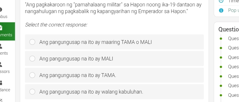 Time
"Ang pagkakaroon ng "pamahalaang militar" sa Hapon noong ika-19 dantaon ay
nangahulugan ng pagkabalik ng kapangyarihan ng Emperador sa Hapon." Pop 
bus
Select the correct response:
Questio
ments
Ques
Ang pangungusap na ito ay maaring TAMA o MALI
Ques
ents
Ang pangungusap na ito ay MALI Ques
Ques
ssors Ang pangungusap na ito ay TAMA. Ques
Ques
dance Ang pangungusap na ito ay walang kabuluhan.
Ques