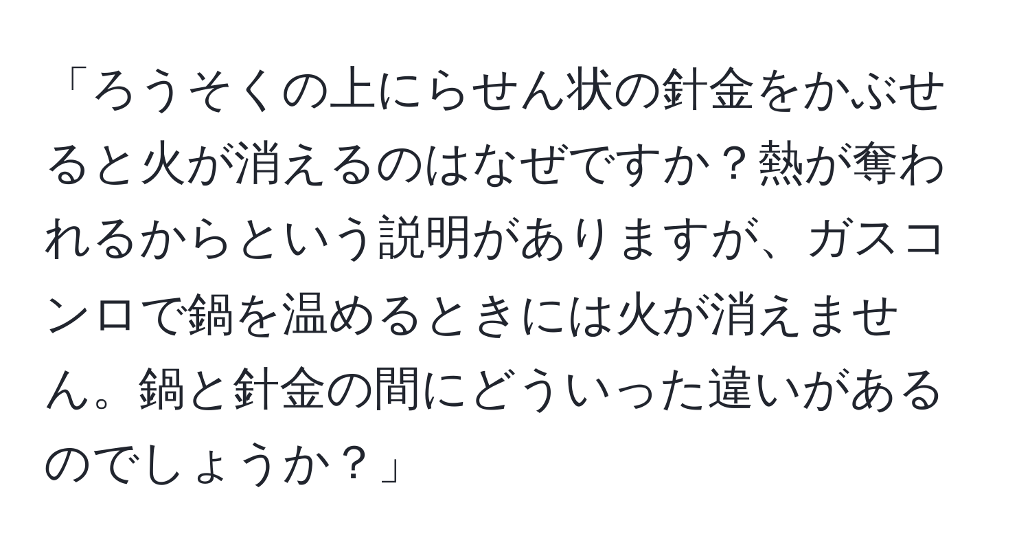 「ろうそくの上にらせん状の針金をかぶせると火が消えるのはなぜですか？熱が奪われるからという説明がありますが、ガスコンロで鍋を温めるときには火が消えません。鍋と針金の間にどういった違いがあるのでしょうか？」