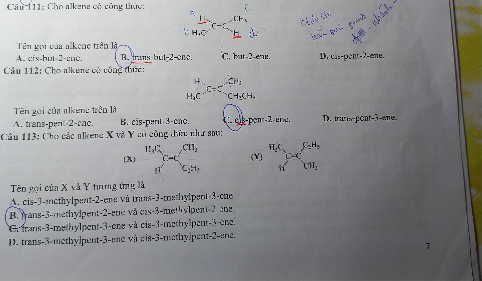 Cho alkene có công thức:
Tên gọi của alkene trên là
A. cis-but-2-ene. B. trans-but-2-ene. C. out-2-ene D. cis-pent-2-ene.
Câu 112: Cho alkene có công thức:
H CH_3
C=C
H_3C CH_2CH_3
Tên gọi của alkene trên là
A. trans-pent-2-ene. B. cis-pent-3-ene. C. _ cispent-2-ene. D. trans-pent-3-ene.
Câu 113: Cho các alkene X và Y có công thức như sau:
(X) H_3C_C=C,CH_3 (Y) beginarrayr H_3C Hendarray C=C_CH_3^C_2H_5
H'C_2H_5
Tên gọi của X và Y tương ứng là
A. cis-3-methylpent-2-ene và trans-3-methylpent-3-ene.
B. trans-3-methylpent-2-ene và cis-3-methylpent-2 ene.
C. trans-3-methylpent-3-ene và cis-3-methylpent-3-ene.
D. trans-3-methylpent-3-ene và cis-3-methylpent-2-ene.
1