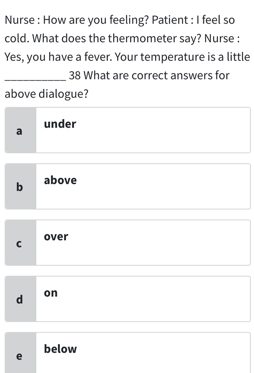 Nurse : How are you feeling? Patient : I feel so
cold. What does the thermometer say? Nurse :
Yes, you have a fever. Your temperature is a little
_38 What are correct answers for
above dialogue?
under
a
b
above
over
C
d on
below
e