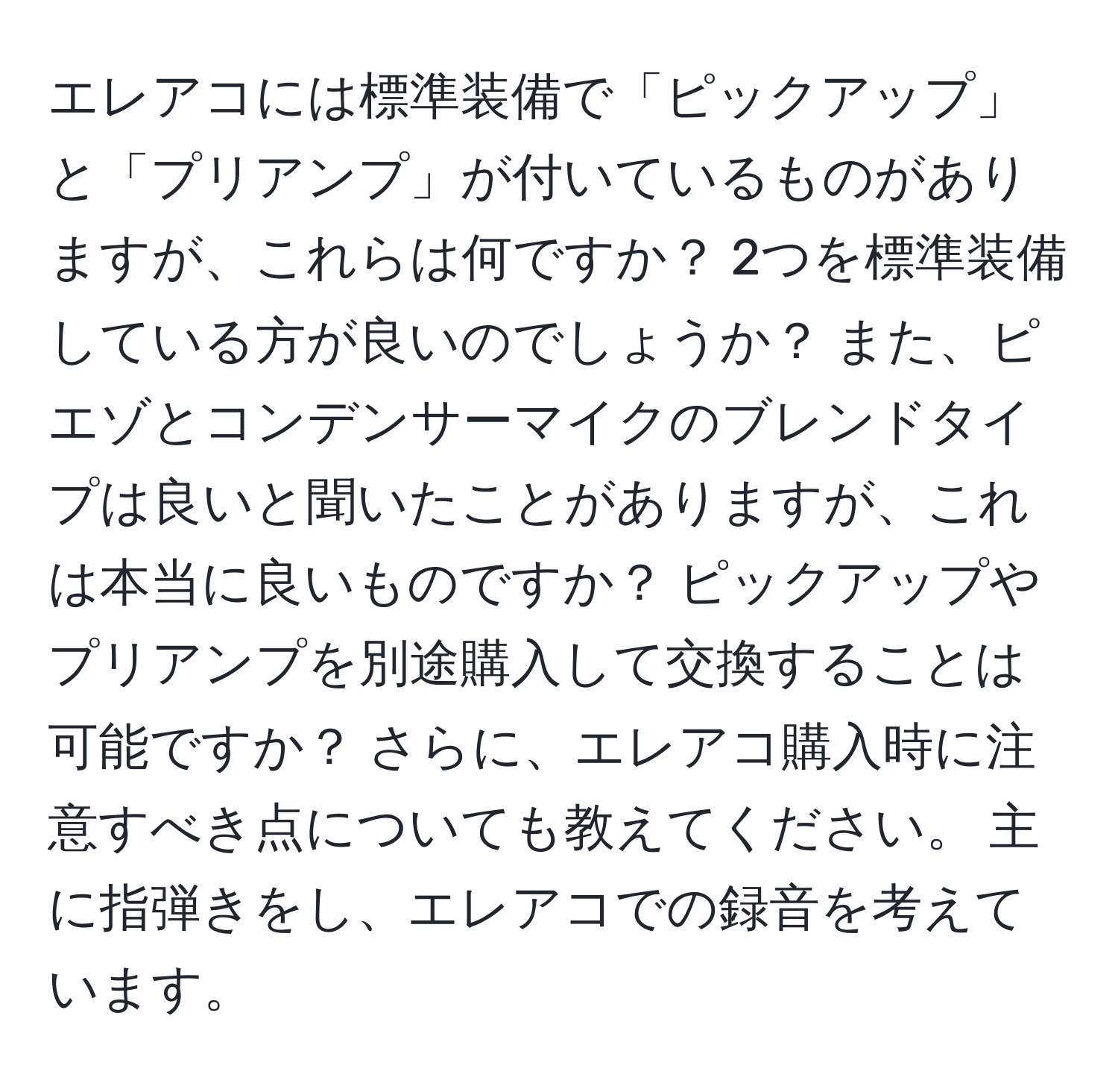 エレアコには標準装備で「ピックアップ」と「プリアンプ」が付いているものがありますが、これらは何ですか？ 2つを標準装備している方が良いのでしょうか？ また、ピエゾとコンデンサーマイクのブレンドタイプは良いと聞いたことがありますが、これは本当に良いものですか？ ピックアップやプリアンプを別途購入して交換することは可能ですか？ さらに、エレアコ購入時に注意すべき点についても教えてください。 主に指弾きをし、エレアコでの録音を考えています。