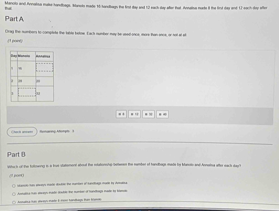 Manolo and Annalisa make handbags. Manolo made 16 handbags the first day and 12 each day after that. Annalisa made 8 the first day and 12 each day after
that
Part A
Drag the numbers to complete the table below. Each number may be used once, more than once, or not at all
(1 point)
# 8 m 1.2 n 32 # 40
Check answer Remaining Attempts 3
Part B
Which of the following is a true statement about the relationship between the number of handbags made by Manolo and Annalisa after each day?
(1 point)
Manolo has always made double the number of handbags made by Annalisa
Annatisa has always made double the number of handbags made by Manolo
Annalisa has always made 8 more handbags than Manolo
