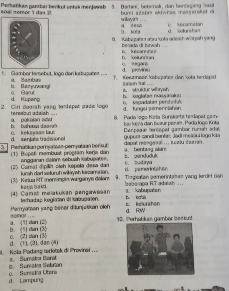 Perhatikan gambar berikut untuk menjawab 5. Bertani, beternak, dan berdagang hasil
soal nomor 1 dan 2! bumi adalah aktivitas masyarakat di
wilayah ....
a. desa c. kecamatan
b. kota d. kelurahan
6. Kabupaten atau kota adalah wilayah yang
berada di bawah …
a. kecamatan
b. kelurahan
c. negara
d. provinsi
1. Gambar tersebut, logo dari kabupaten ....
a. Sambas 7、 Kesamaan kabupaten dan kota terdapat
b. Banyuwangi dalam hal ....
c. Garut a. struktur wilayah
d. Kupang b. kegiatan masyarakat
2. Ciri daerah yang terdapat pada logo c. kepadatan penduduk
d. fungsi pemerintahan
tersebut adalah ....
a. pakaian adat 8. Pada logo Kota Surakarta terdapat gam-
b. bahasa daerah bar keris dan busur panah. Pada logo Kota
c. kekayaan laut Denpasar terdapat gambar rumah adat
d. senjata tradisional gupura candi bentar. Jadi melalui logo kita
3. Perhatikan pemyataan-pemyataan berikut! dapat mengenal ... suatu daerah.
a. bentang alam
(1) Bupati membuat program kerja dan b. penduduk
anggaran dalam sebuah kabupaten.
(2) Camat dipilih oleh kepala desa dan c. budaya
lurah dari seluruh wilayah kecamatan. d. pemerintahan
(3) Ketua RT memimpin warganya dalam 9. Tingkatan pemerintahan yang terdiri dari
kerja bakti. beberapa RT adalah ....
(4) Camat melakukan pengawasan a. kabupaten
terhadap kegiatan di kabupaten. b. kota
Pernyataan yang benar ditunjukkan oleh c. kelurahan
nomor .... d. RW
a. (1) dan (2) 10. Perhatikan gambar berikut!
b. (1) dan (3)
c. (2) dan (3)
d. (1), (3), dan (4)
4. Kota Padang terletak di Provinsi ....
a. Sumatra Barat
b. Sumatra Selatan
c. Sumatra Utara
d. Lampung