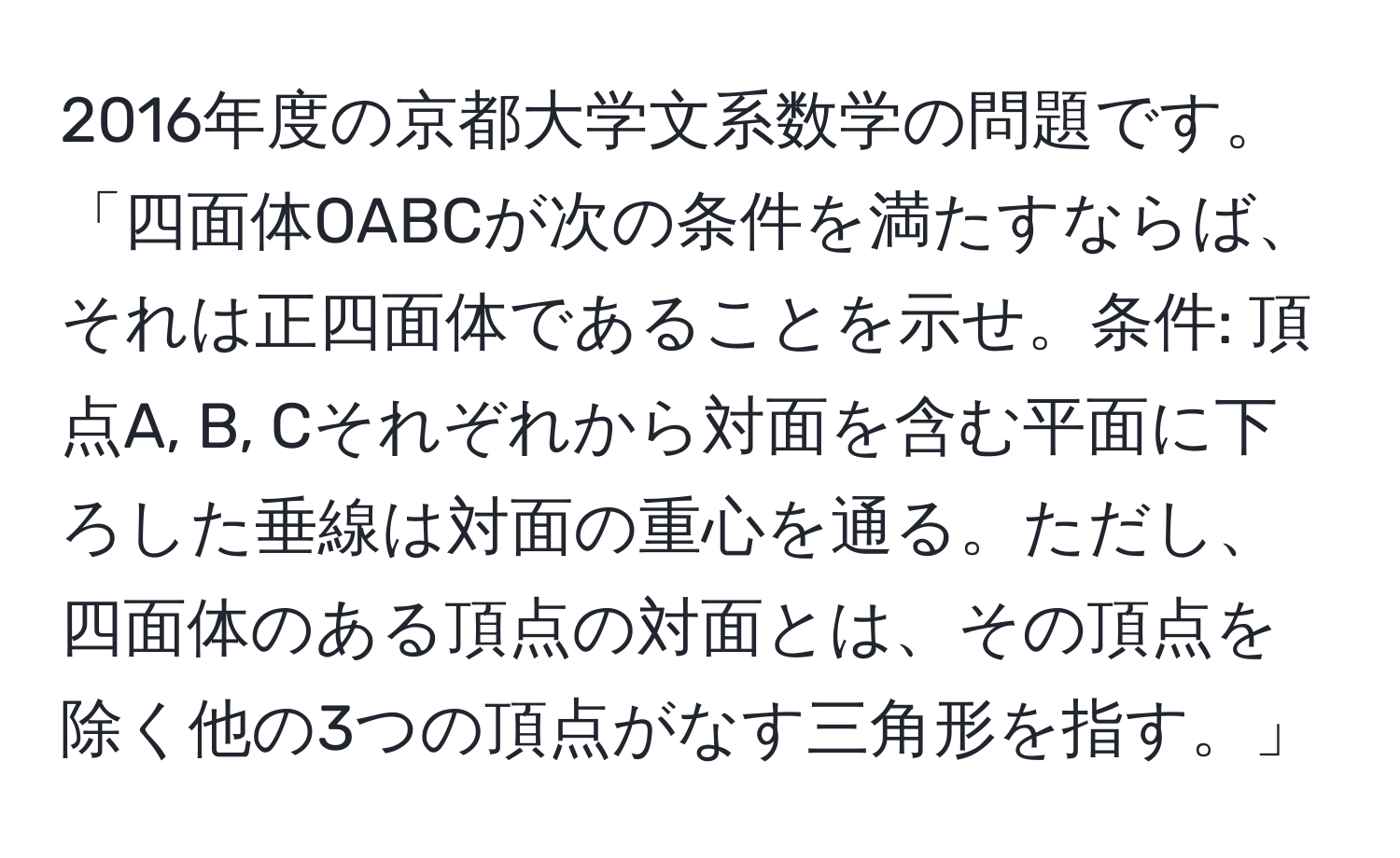 2016年度の京都大学文系数学の問題です。「四面体OABCが次の条件を満たすならば、それは正四面体であることを示せ。条件: 頂点A, B, Cそれぞれから対面を含む平面に下ろした垂線は対面の重心を通る。ただし、四面体のある頂点の対面とは、その頂点を除く他の3つの頂点がなす三角形を指す。」