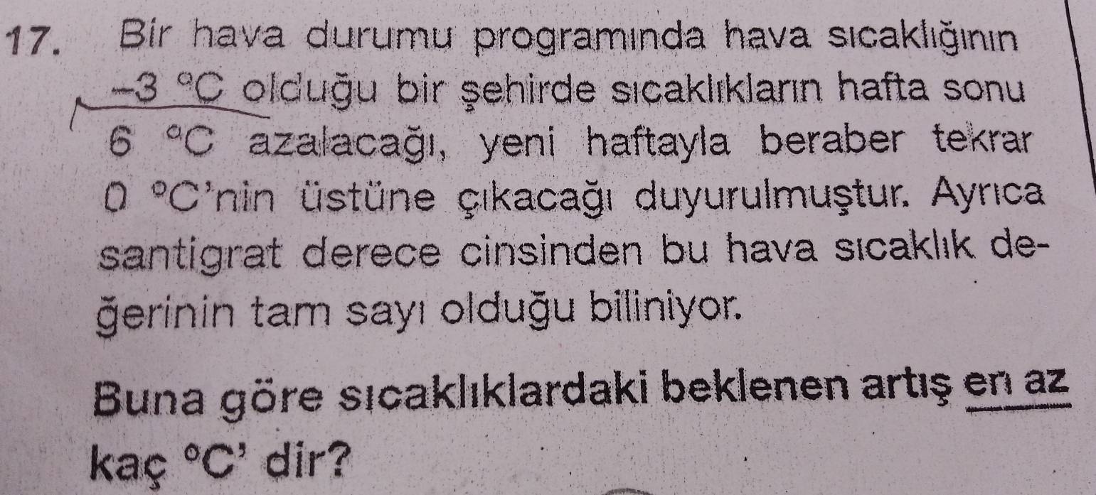 Bir hava durumu programında hava sıcaklığının
-3°C olduğu bir şehirde sıcaklıkların hafta sonu
6°C azalacağı, yeni haftayla beraber tekrar
0°C' inin üstüne çıkacağı duyurulmuştur. Ayrıca 
santigrat derece cinsinden bu hava sıcaklık de- 
ğerinin tam sayı olduğu biliniyor. 
Buna göre sıcaklıklardaki beklenen artış en az 
kaç ^circ C' dir?