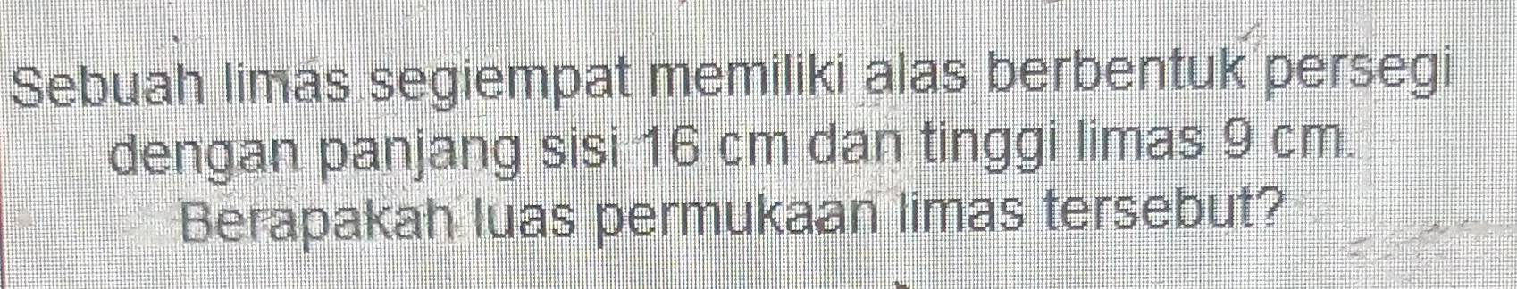 Sebuah limás segiempat memiliki alas berbentuk persegi 
dengan panjang sisi 16 cm dan tinggi limas 9 cm. 
Berapakah luas permukaan limas tersebut?