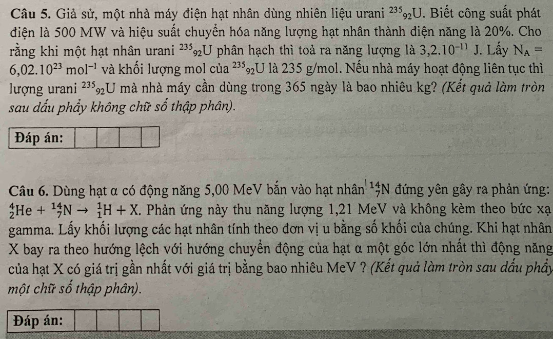 Giả sử, một nhà máy điện hạt nhân dùng nhiên liệu urani^(235)_92U. Biết công suất phát 
điện là 500 MW và hiệu suất chuyển hóa năng lượng hạt nhân thành điện năng là 20%. Cho 
rằng khi một hạt nhân urani^(235)_92U phân hạch thì toả ra năng lượng là 3,2.10^(-11)J. Lấy N_A=
6,02.10^(23)mol^(-1) và khối lượng mol của^(235)_92U là 235 g/mol. Nếu nhà máy hoạt động liên tục thì 
lượng urani^(235)_92U mà nhà máy cần dùng trong 365 ngày là bao nhiêu kg? (Kết quả làm tròn 
sau dấu phẩy không chữ số thập phân). 
Đáp án: 
Câu 6. Dùng hạt α có động năng 5,00 MeV bắn vào hạt nhân _7^(11)N đứng yên gây ra phản ứng:
_2^4He+_7^(14)Nto _1^1H+X. Phản ứng này thu năng lượng 1,21 MeV và không kèm theo bức xạ 
gamma. Lấy khối lượng các hạt nhân tính theo đơn vị u bằng số khối của chúng. Khi hạt nhân
X bay ra theo hướng lệch với hướng chuyển động của hạt α một góc lớn nhất thì động năng 
của hạt X có giá trị gần nhất với giá trị bằng bao nhiêu MeV ? (Kết quả làm tròn sau dấu phẩy 
một chữ số thập phân). 
Đáp án: