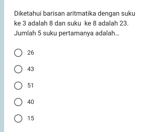 Diketahui barisan aritmatika dengan suku
ke 3 adalah 8 dan suku ke 8 adalah 23.
Jumlah 5 suku pertamanya adalah...
26
43
51
40
15