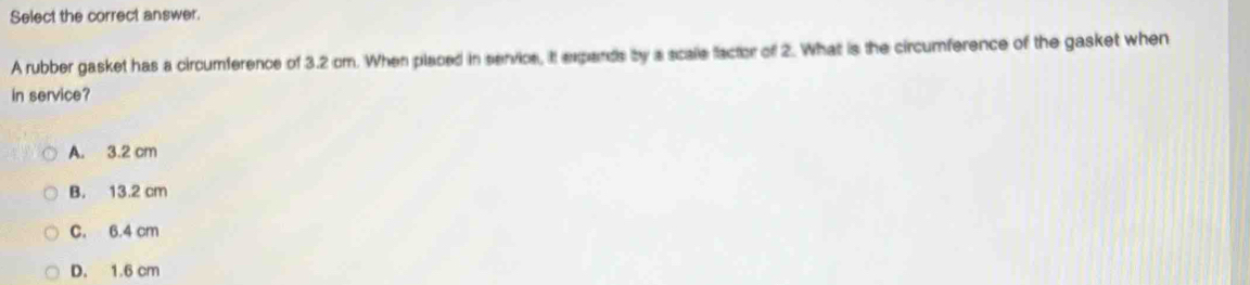 Select the correct answer.
A rubber gasket has a circumference of 3.2 om. When placed in service, it expands by a scalle factor of 2. What is the circumference of the gasket when
in service?
A. 3.2 cm
B. 13.2 cm
C. 6.4 cm
D. 1.6 cm