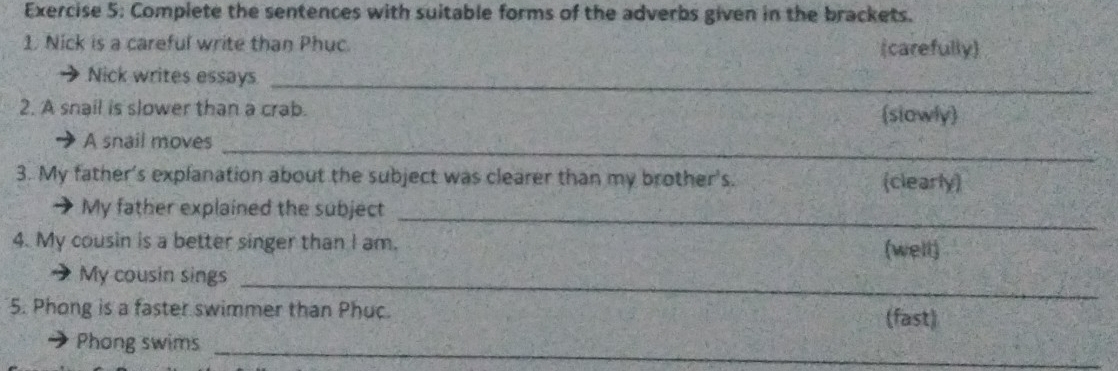 Complete the sentences with suitable forms of the adverbs given in the brackets. 
1. Nick is a careful write than Phuc. (carefully) 
Nick writes essays_ 
2. A snail is slower than a crab. (slawly) 
_ 
A snail moves 
3. My father's explanation about the subject was clearer than my brother's. (clearly) 
My father explained the subject 
_ 
4. My cousin is a better singer than I am. (well) 
My cousin sings_ 
5. Phong is a faster swimmer than Phuc. (fast) 
_ 
Phong swims