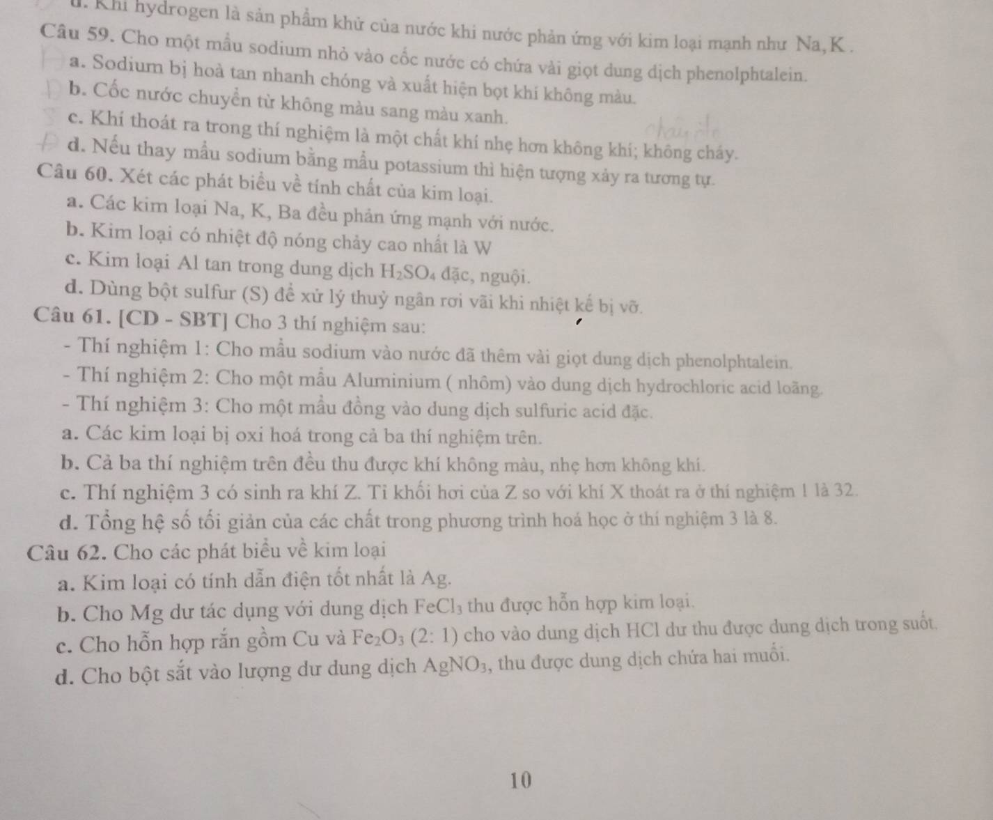 Khi hydrogen là sản phẩm khử của nước khi nước phản ứng với kim loại mạnh như Na,K .
Câu 59. Cho một mẫu sodium nhỏ vào cốc nước có chứa vài giọt dung dịch phenolphtalein.
a. Sodium bị hoà tan nhanh chóng và xuất hiện bọt khí không màu.
b. Cốc nước chuyền từ không màu sang màu xanh.
c. Khí thoát ra trong thí nghiệm là một chất khí nhẹ hơn không khí; không cháy.
d. Nếu thay mẫu sodium bằng mẫu potassium thì hiện tượng xảy ra tương tự.
Câu 60. Xét các phát biểu về tính chất của kim loại.
a. Các kim loại Na, K, Ba đều phản ứng mạnh với nước.
b. Kim loại có nhiệt độ nóng chảy cao nhất là W
c. Kim loại Al tan trong dung dịch H_2SO. d ac :, nguội.
d. Dùng bột sulfur (S) để xử lý thuỷ ngân rơi vãi khi nhiệt kế bị vỡ.
Câu 61. [CD - SBT] Cho 3 thí nghiệm sau:
- Thí nghiệm 1: Cho mẫu sodium vào nước đã thêm vài giọt dung dịch phenolphtalein.
- Thí nghiệm 2: Cho một mẫu Aluminium ( nhôm) vào dung dịch hydrochloric acid loãng.
- Thí nghiệm 3: Cho một mầu đồng vào dung dịch sulfuric acid đặc.
a. Các kim loại bị oxi hoá trong cả ba thí nghiệm trên.
b. Cả ba thí nghiệm trên đều thu được khí không màu, nhẹ hơn không khí.
c. Thí nghiệm 3 có sinh ra khí Z. Tỉ khối hơi của Z so với khí X thoát ra ở thí nghiệm 1 là 32.
d. Tổng hệ số tối giản của các chất trong phương trình hoá học ở thí nghiệm 3 là 8.
Câu 62. Cho các phát biểu về kim loại
a. Kim loại có tính dẫn điện tốt nhất là Ag.
b. Cho Mg dư tác dụng với dung dịch FeCl_3 thu được hỗn hợp kim loại.
c. Cho hỗn hợp rắn gồm Cu và Fe_2O_3(2:1) cho vào dung dịch HCl dư thu được dung dịch trong suốt.
d. Cho bột sắt vào lượng dư dung dịch AgNO_3 , thu được dung dịch chứa hai muổi.
10