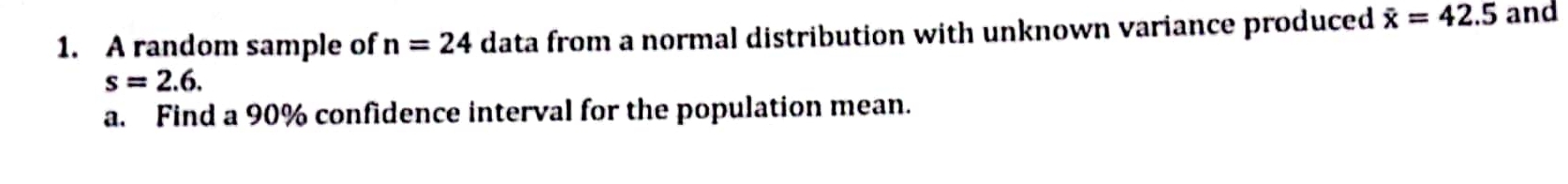 A random sample of n=24 data from a normal distribution with unknown variance produced overline x=42.5 and
s=2.6. 
a. Find a 90% confidence interval for the population mean.