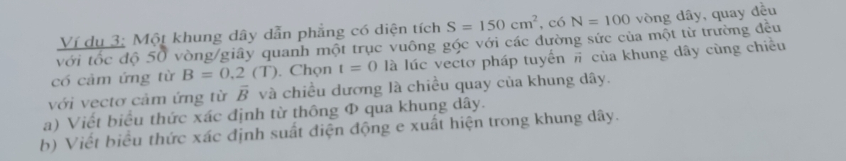 Ví dụ 3: Một khung dây dẫn phẳng có diện tích S=150cm^2 , có N=100 vòng dây, quay đều 
với tốc độ 50 vòng /giây quanh một trục vuông gộc với các đường sức của một từ trường đều 
có cảm ứng từ B=0.2(T). Chọn t=0 là lúc vectơ pháp tuyển π của khung dây cùng chiều 
với vectơ cảm ứng từ overline B và chiều dương là chiều quay của khung dây. 
a) Viết biểu thức xác định từ thông Φ qua khung dây. 
b) Viết biểu thức xác định suất điện động e xuất hiện trong khung dây.