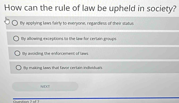 How can the rule of law be upheld in society?
By applying laws fairly to everyone, regardless of their status
By allowing exceptions to the law for certain groups
By avoiding the enforcement of laws
By making laws that favor certain individuals
NEXT
Ouestion 7 of 7