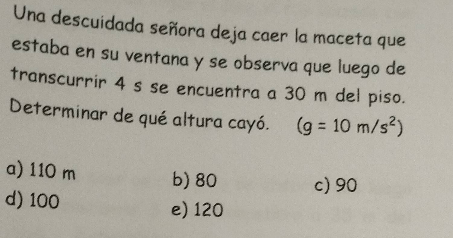 Una descuidada señora deja caer la maceta que
estaba en su ventana y se observa que luego de
transcurrir 4 s se encuentra a 30 m del piso.
Determinar de qué altura cayó. (g=10m/s^2)
a) 110 m
b) 80
c) 90
d) 100
e) 120