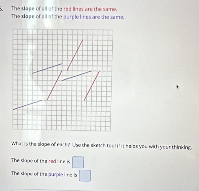 The slope of all of the red lines are the same. 
The slope of all of the purple lines are the same, 
What is the slope of each? Use the sketch tool if it helps you with your thinking. 
The slope of the red line is □
The slope of the purple line is □