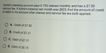 Azmir's checking account pays 0.75% interest monthly and has a $7.50
service fee. If Azmir's balance last month was $825, find the amount of credit
or debit to his account after interest and service fee are both applied.
A. Credit of $7.50
B. Credit of $1.31
C. Debit of $1.31
D. Debit of $6.19