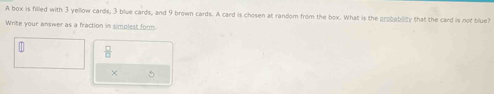 A box is filled with 3 yellow cards, 3 blue cards, and 9 brown cards. A card is chosen at random from the box. What is the probability that the card is not blue? 
Write your answer as a fraction in simplest form.
 □ /□  
×