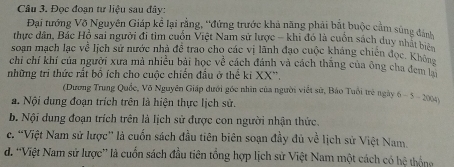 Đọc đoạn tư liệu sau đây:
Đại tướng Võ Nguyên Giáp kể lại rằng, ''đứng trước khả năng phải bắt buộc cầm súng đánh
thực dân, Bác Hỏ sai người đi tìm cuốn Việt Nam sử lược - khi đó là cuồn sách duy nhất bi
soạn mạch lạc về lịch sử nước nhà đề trao cho các vị lãnh đạo cuộc kháng chiến đọc. Khom
chỉ chí khí của người xưa mà nhiều bài học về cách đánh và cách thắng của ông cha đem là
những trì thức rắt bộ ích cho cuộc chiến đầu ở thể ki XX''.
(Dương Trung Quốc, Vô Nguyên Giáp đưới gốc nhìn của người viết sử, Bảo Tuổi trẻ ngày 6 - 5 -2004)
a. Nội dung đoạn trích trên là hiện thực lịch sử.
b. Nội dung đoạn trích trên là lịch sử được con người nhận thức.
c. ''Việt Nam sử lược” là cuốn sách đầu tiên biên soạn đầy đủ về lịch sử Việt Nam.
d. ''Việt Nam sử lược'' là cuốn sách đầu tiên tổng hợp lịch sử Việt Nam một cách có hệ thống