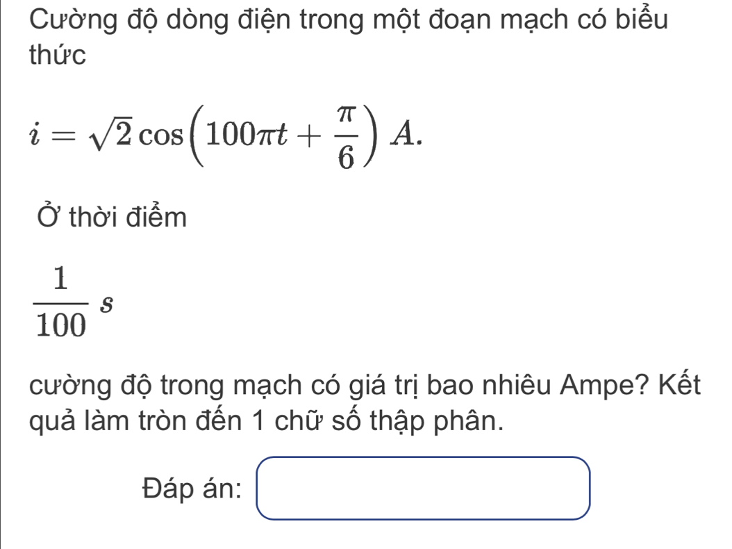 Cường độ dòng điện trong một đoạn mạch có biểu 
thức
i=sqrt(2)cos (100π t+ π /6 )A. 
thời điểm
 1/100 s
cường độ trong mạch có giá trị bao nhiêu Ampe? Kết 
quả làm tròn đến 1 chữ số thập phân. 
Đáp án: □