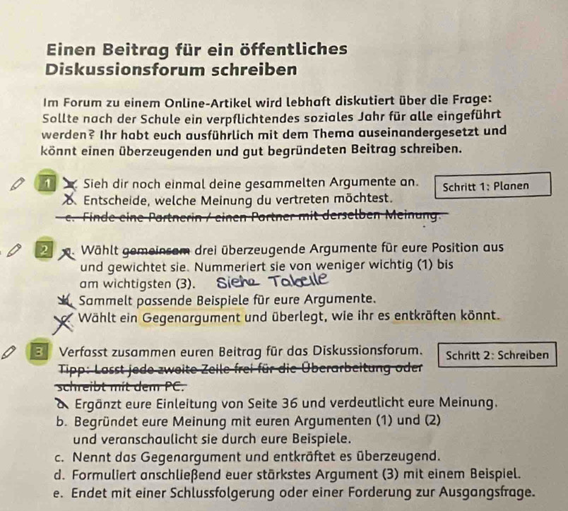 Einen Beitrag für ein öffentliches 
Diskussionsforum schreiben 
Im Forum zu einem Online-Artikel wird lebhaft diskutiert über die Frage: 
Sollte nach der Schule ein verpflichtendes soziales Jahr für alle eingeführt 
werden? Ihr habt euch ausführlich mit dem Thema auseinandergesetzt und 
könnt einen überzeugenden und gut begründeten Beitrag schreiben. 
Sieh dir noch einmal deine gesammelten Argumente an. Schritt 1: Planen 
Entscheide, welche Meinung du vertreten möchtest. 
en Partner mit derselben Meinung
2 m. Wählt gemeinsam drei überzeugende Argumente für eure Position aus 
und gewichtet sie. Nummeriert sie von weniger wichtig (1) bis 
am wichtigsten (3). 
Sammelt passende Beispiele für eure Argumente. 
Wählt ein Gegenargument und überlegt, wie ihr es entkräften könnt. 
B Verfasst zusammen euren Beitrag für das Diskussionsforum. Schritt 2: Schreiben 
e Überarbeitung oder 

schreibt mit dem PC. 
d. Ergänzt eure Einleitung von Seite 36 und verdeutlicht eure Meinung. 
b. Begründet eure Meinung mit euren Argumenten (1) und (2) 
und veranschaulicht sie durch eure Beispiele. 
c. Nennt das Gegenargument und entkräftet es überzeugend. 
d. Formuliert anschließend euer stärkstes Argument (3) mit einem Beispiel. 
e. Endet mit einer Schlussfolgerung oder einer Forderung zur Ausgangsfrage.