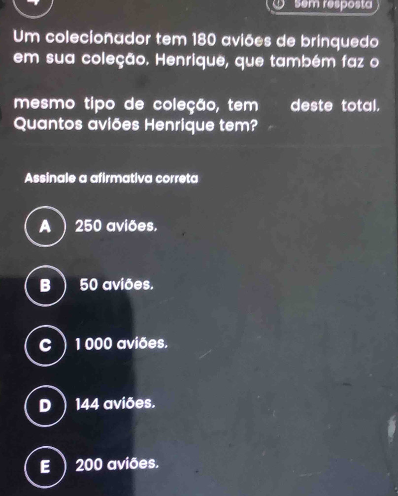 sem resposta
Um colecionador tem 180 aviões de brinquedo
em sua coleção. Henrique, que também faz o
mesmo tipo de coleção, tem deste total.
Quantos aviões Henrique tem?
Assinale a afirmativa correta
A ) 250 aviões.
B ) 50 aviões.
C 1 000 aviões.
D 144 aviões.
E 200 aviões.