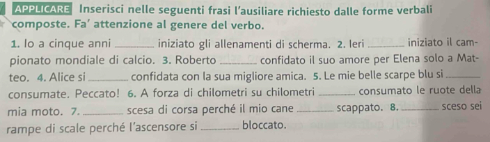 APPLICARE Inserisci nelle seguenti frasi l’ausiliare richiesto dalle forme verbali 
composte. Fa' attenzione al genere del verbo. 
1. lo a cinque anni_ iniziato gli allenamenti di scherma. 2. Ieri _iniziato il cam- 
pionato mondiale di calcio. 3. Roberto _confidato il suo amore per Elena solo a Mat- 
teo. 4. Alice si _confidata con la sua migliore amica. 5. Le mie belle scarpe blu si_ 
consumate. Peccato! 6. A forza di chilometri su chilometri _consumato le ruote della 
mia moto. 7. _scesa di corsa perché il mio cane_ scappato. 8. _sceso sei 
rampe di scale perché l'ascensore si _bloccato.