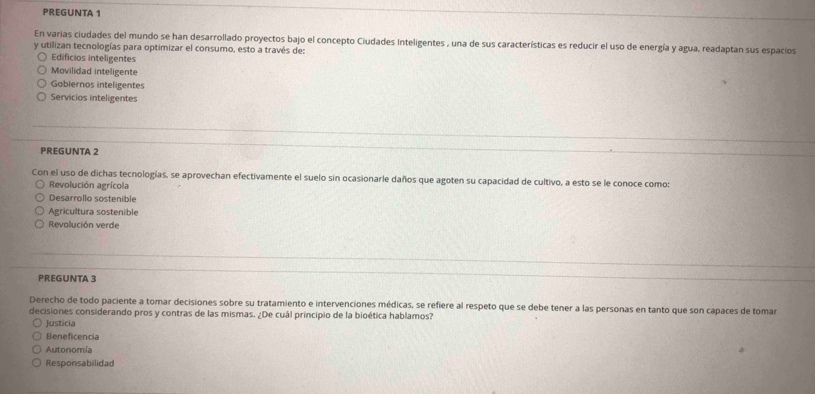 PREGUNTA 1
En varias ciudades del mundo se han desarrollado proyectos bajo el concepto Ciudades Inteligentes , una de sus características es reducir el uso de energía y agua, readaptan sus espacios
y utilizan tecnologías para optimizar el consumo, esto a través de:
Edificios inteligentes
Movilidad inteligente
Gobiernos inteligentes
Servicios inteligentes
PREGUNTA 2
Con el uso de dichas tecnologías, se aprovechan efectivamente el suelo sin ocasionarle daños que agoten su capacidad de cultivo, a esto se le conoce como:
Revolución agrícola
Desarrollo sostenible
Agricultura sostenible
Revolución verde
PREGUNTA 3
Derecho de todo paciente a tomar decisiones sobre su tratamiento e intervenciones médicas, se refiere al respeto que se debe tener a las personas en tanto que son capaces de tomar
decisiones considerando pros y contras de las mismas. ¿De cuál principio de la bioética hablamos?
Justicia
Beneficencia
Autonomía
Responsabilidad