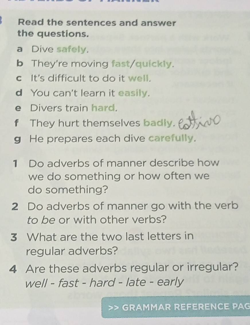 Read the sentences and answer
the questions.
a Dive safely.
b They're moving fast/quickly.
c It's difficult to do it well.
d You can't learn it easily.
e Divers train hard.
f They hurt themselves badly.
g He prepares each dive carefully.
1 Do adverbs of manner describe how
we do something or how often we
do something?
2 Do adverbs of manner go with the verb
to be or with other verbs?
3 What are the two last letters in
regular adverbs?
4 Are these adverbs regular or irregular?
well - fast - hard - late - early
GRAMMAR REFERENCE PAG