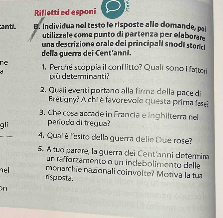 Rifletti ed esponi 
:anti. B. Individua nel testo le risposte alle domande, poi 
utilizzale come punto di partenza per elaborare 
una descrizione orale dei principali snodi storici 
della guerra dei Cent’anni. 
ne 
1. Perché scoppia il conflitto? Quali sono i fattori 
a 
più determinanti? 
2. Quali eventi portano alla firma della pace di 
Brétigny? A chi è favorevole questa prima fase? 
3. Che cosa accade in Francia e inghilterra nel 
gli 
periodo di tregua? 
4. Qual è l'esito della guerra delie Due rose? 
5. A tuo parere, la guerra dei Cent’anni determina 
un rafforzamento o un indebolimento delle 
nel 
monarchie nazionali coinvolte? Motiva la tua 
risposta. 
n