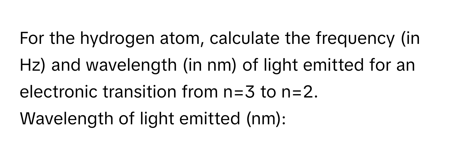 For the hydrogen atom, calculate the frequency (in Hz) and wavelength (in nm) of light emitted for an electronic transition from n=3 to n=2. 
Wavelength of light emitted (nm):