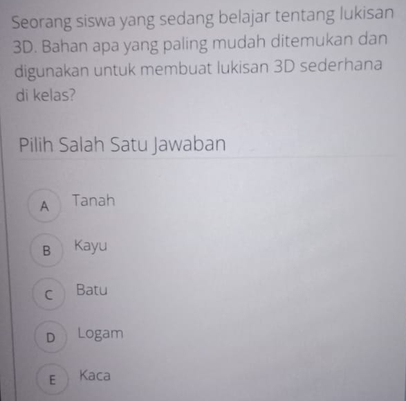 Seorang siswa yang sedang belajar tentang lukisan
3D. Bahan apa yang paling mudah ditemukan dan
digunakan untuk membuat lukisan 3D sederhana
di kelas?
Pilih Salah Satu Jawaban
A Tanah
B Kayu
c Batu
D Logam
E Kaca