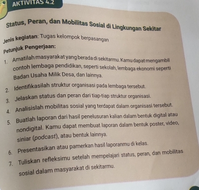 AKTIVITAS 4.2 
Status, Peran, dan Mobilitas Sosial di Lingkungan Sekitan 
Jenis kegiatan: Tugas kelompok berpasangan 
Petunjuk Pengerjaan: 
1. Amatilah masyarakat yang berada di sekitarmu. Kamu dapat mengambil 
contoh lembaga pendidikan, seperti sekolah, lembaga ekonomi seperti 
Badan Usaha Milik Desa, dan lainnya. 
2. Identifikasilah struktur organisasi pada lembaga tersebut. 
3. Jelaskan status dan peran dari tiap-tiap struktur organisasi. 
4. Analisislah mobilitas sosial yang terdapat dalam organisasi tersebut. 
5. Buatlah laporan dari hasil penelusuran kalian dalam bentuk digital atau 
nondigital. Kamu dapat membuat laporan dalam bentuk poster, video, 
siniar (podcast), atau bentuk lainnya. 
6. Presentasikan atau pamerkan hasil laporanmu di kelas. 
7. Tuliskan refleksimu setelah mempelajarī status, peran, dan mobilitas 
sosial dalam masyarakat di sekitarmu.