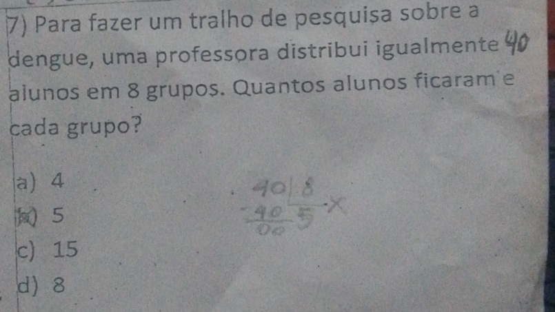 Para fazer um tralho de pesquișa sobre a
dengue, uma professora distribui igualmente
alunos em 8 grupos. Quantos alunos ficaram e
cada grupo?
a) 4
) 5
c) 15
d 8