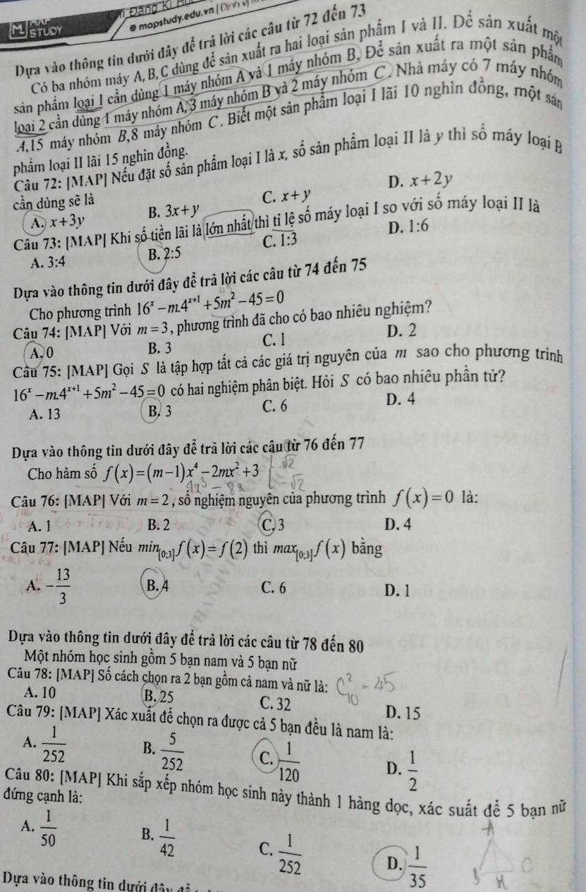 Đãng Kí Hu
MstUbY @ mapstudy.edu. vn |Định  v 
Dựa vào thông tin dưới đây để trả lời các câu từ 72 đến 7.
Có ba nhóm máy A,B,C dùng để sản xuất ra hai loại sản phẩm I và II. Để sản xuất một
sản phẩm loại I cần dùng 1 máy nhóm A và 1 máy nhóm B, Để sản xuất ra một sản phẩm
loại 2 cần dùng 1 máy nhóm A,3 máy nhóm B yà 2 máy nhóm C. Nhà máy có 7 máy nhóm
4,15 máy nhóm B,8 máy nhóm C. Biết một sản phẩm loại I lãi 10 nghìn đồng, một sản
phẩm loại II lài 15 nghìn đồng.
Câu 72: [MAP| Nếu đặt số sản phẩm loại I là x, số sản phẩm loại II là y thì số máy loại B
D.
cần dùng sẽ là x+2y
C. x+y
A. x+3y B. 3x+y
Câu 7 AP| Khi số tiền lãi là lớn nhất thì ti lệ số máy loại I so y số máy loại II là
D. 1:6
C. overline 1:3
A. 3:4
B. 2:5
Dựa vào thông tin dưới đây để trả lời các câu từ 74 đến 75
Cho phương trình 16^x-m.4^(x+1)+5m^2-45=0
Câu 74: [MAP] Với m=3 , phương trình đã cho có bao nhiêu nghiệm?
C. 1 D. 2
A. 0 B. 3
Cầu 75: [MAP] Gọi S là tập hợp tắt cả các giá trị nguyên của m sao cho phương trình
16^x-m.4^(x+1)+5m^2-45=0 có hai nghiệm phân biệt. Hỏi S có bao nhiêu phần tử?
A. 13 B. 3 C. 6
D. 4
Dựa vào thông tin dưới đây để trả lời các câu từ 76 đến 77
Cho hàm số f(x)=(m-1)x^4-2mx^2+3
Câu 76: [MAP] Với m=2 , số nghiệm nguyên của phương trình f(x)=0 là:
A. 1 B. 2 C,3 D. 4
Câu 77: [MAP] Nếu min0:3] f(x)=f(2) thì max_[0;3]f(x) bằng
A. - 13/3  B. 4 C. 6
D. 1
Dựa vào thông tin dưới đây để trả lời các câu từ 78 đến 80
Một nhóm học sinh gồm 5 bạn nam và 5 bạn nữ
Câu 78: [MAP] Số cách chọn ra 2 bạn gồm cả nam và nữ là:
A. 10 B. 25 C. 32
D. 15
Câu 79: [MAP] Xác xuất để chọn ra được cả 5 bạn đều là nam là:
A.  1/252  B.  5/252  C.  1/120  D.  1/2 
Câu 80: [MAP] Khi sắp xếp nhóm học sinh này thành 1 hàng dọc, xác suất để 5 bạn nữ
đứng cạnh là:
A.  1/50 
B.  1/42 
C.  1/252 
D.  1/35 
Dựa vào thông tin dựới d â y đ