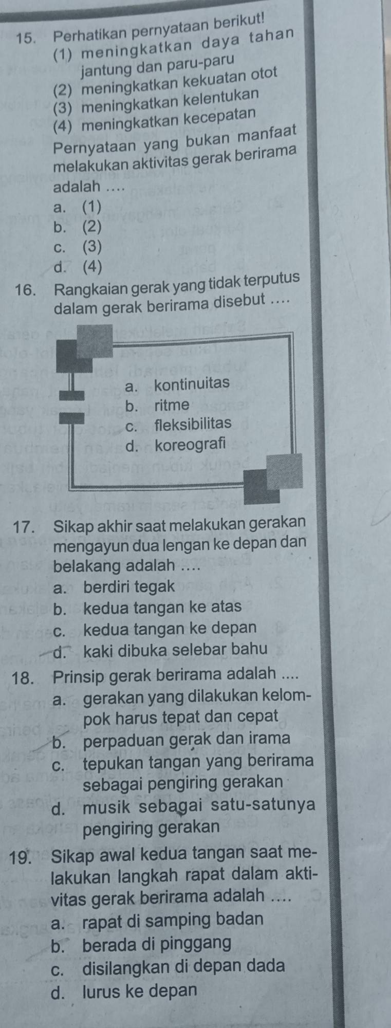 Perhatikan pernyataan berikut!
(1) meningkatkan daya tahan
jantung dan paru-paru
(2) meningkatkan kekuatan otot
(3) meningkatkan kelentukan
(4) meningkatkan kecepatan
Pernyataan yang bukan manfaat
melakukan aktivitas gerak berirama
adalah ....
a. (1)
b. (2)
c. (3)
d. (4)
16. Rangkaian gerak yang tidak terputus
dalam gerak berirama disebut ....
a. kontinuitas
b. ritme
c. fleksibilitas
d. koreografi
17. Sikap akhir saat melakukan gerakan
mengayun dua lengan ke depan dan
belakang adalah ....
a. berdiri tegak
b. kedua tangan ke atas
c. kedua tangan ke depan
d. kaki dibuka selebar bahu
18. Prinsip gerak berirama adalah ....
a. gerakan yang dilakukan kelom-
pok harus tepat dan cepat
b. perpaduan gerak dan irama
c. tepukan tangan yang berirama
sebagai pengiring gerakan
d. musik sebagai satu-satunya
pengiring gerakan
19. Sikap awal kedua tangan saat me-
lakukan langkah rapat dalam akti-
vitas gerak berirama adalah ....
a. rapat di samping badan
b. berada di pinggang
c. disilangkan di depan dada
d. lurus ke depan