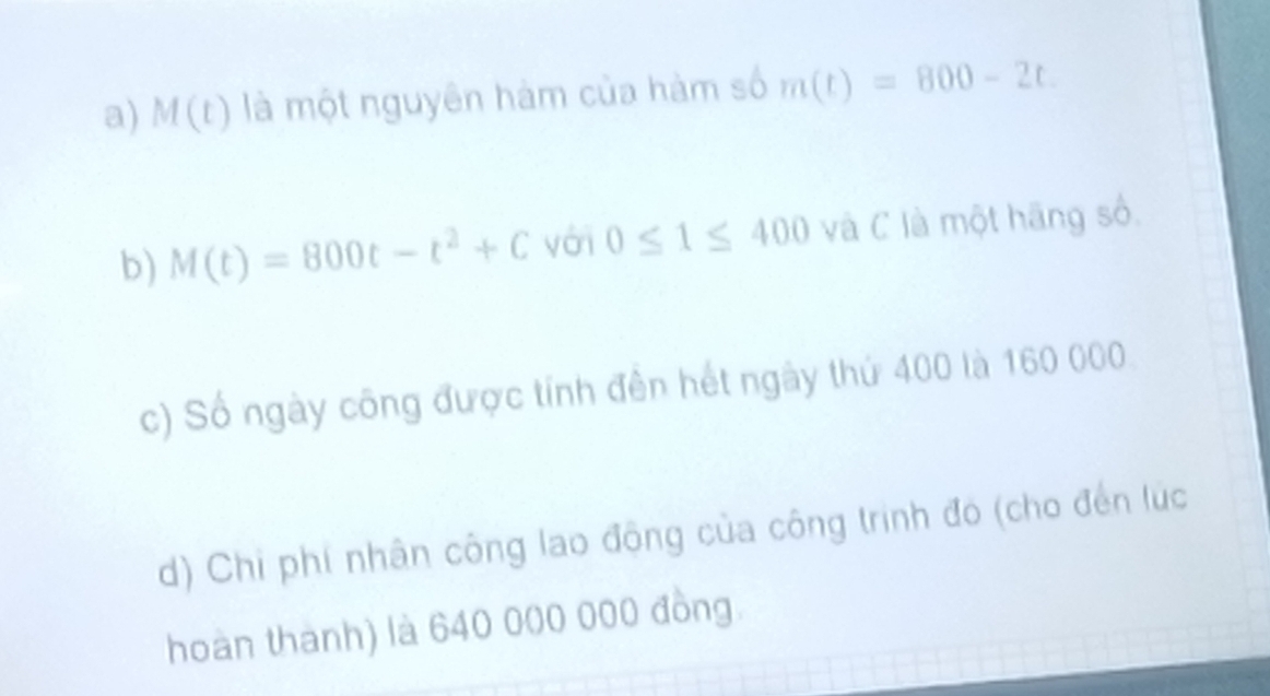 M(t) là một nguyên hàm của hàm số m(t)=800-2t. 
b) M(t)=800t-t^2+C yới 0≤ 1≤ 400 và C là một hãng số, 
c) Số ngày công được tính đên hết ngày thứ 400 là 160 000. 
d) Chi phí nhân công lao động của công trình đó (cho đến lúc 
hoàn thành) là 640 000 000 đồng.