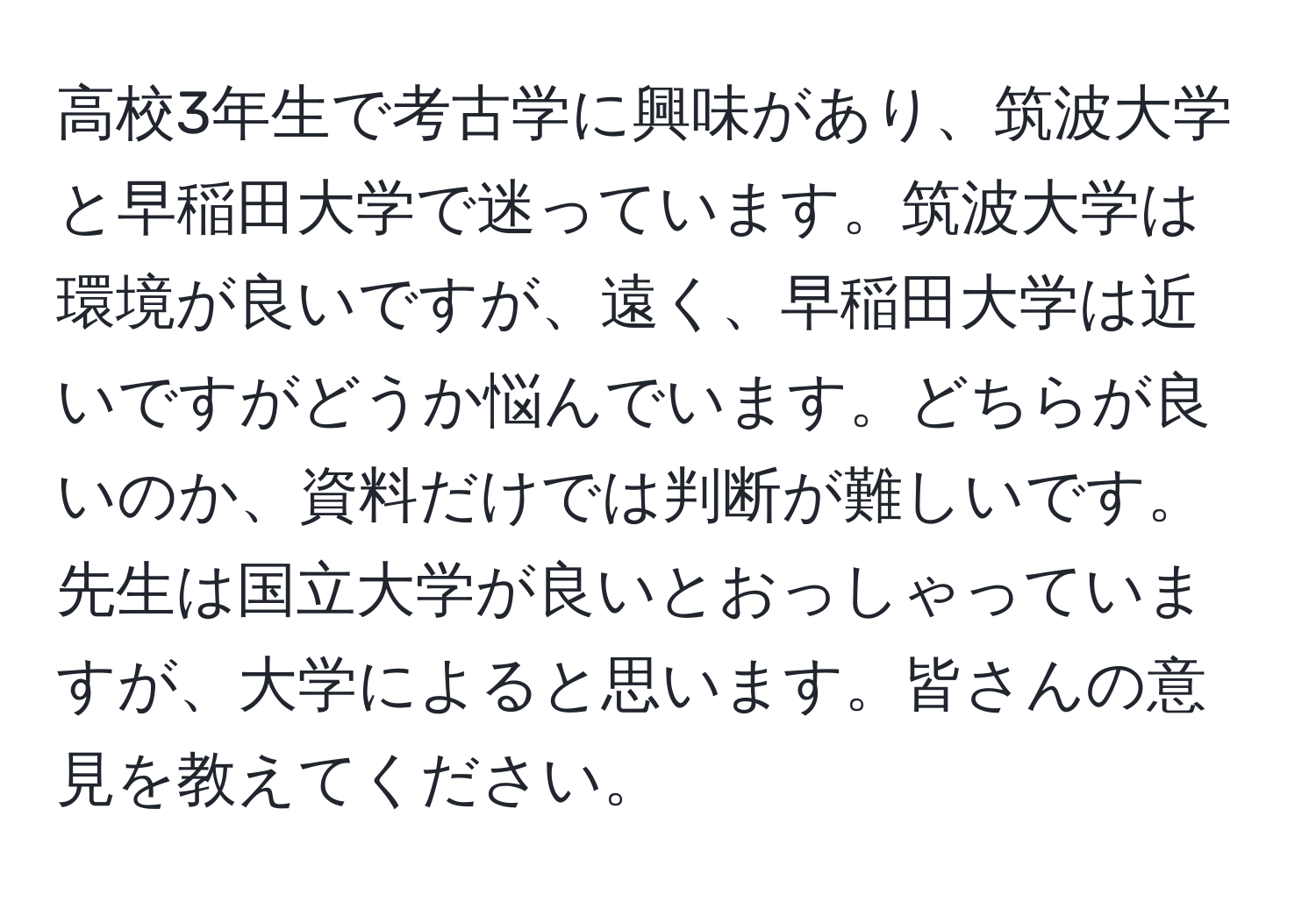 高校3年生で考古学に興味があり、筑波大学と早稲田大学で迷っています。筑波大学は環境が良いですが、遠く、早稲田大学は近いですがどうか悩んでいます。どちらが良いのか、資料だけでは判断が難しいです。先生は国立大学が良いとおっしゃっていますが、大学によると思います。皆さんの意見を教えてください。