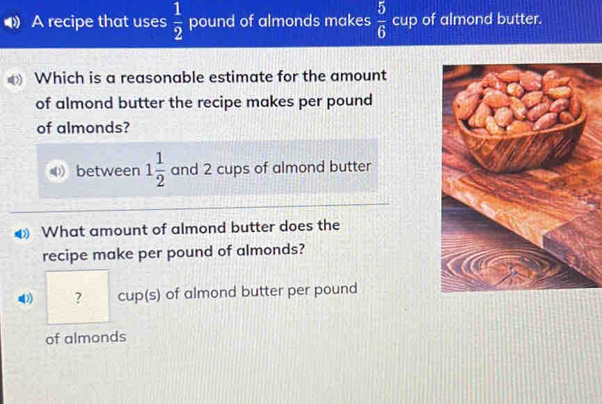 A recipe that uses  1/2  pound of almonds makes  5/6  cup of almond butter. 
Which is a reasonable estimate for the amount 
of almond butter the recipe makes per pound 
of almonds? 
between 1 1/2  and 2 cups of almond butter 
What amount of almond butter does the 
recipe make per pound of almonds? 
? cup(s) of almond butter per pound 
of almonds