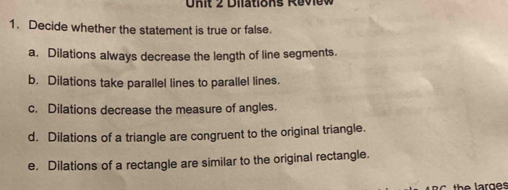 Dilations Review 
1. Decide whether the statement is true or false. 
a. Dilations always decrease the length of line segments. 
b. Dilations take parallel lines to parallel lines. 
c. Dilations decrease the measure of angles. 
d. Dilations of a triangle are congruent to the original triangle. 
e. Dilations of a rectangle are similar to the original rectangle. 
the larges