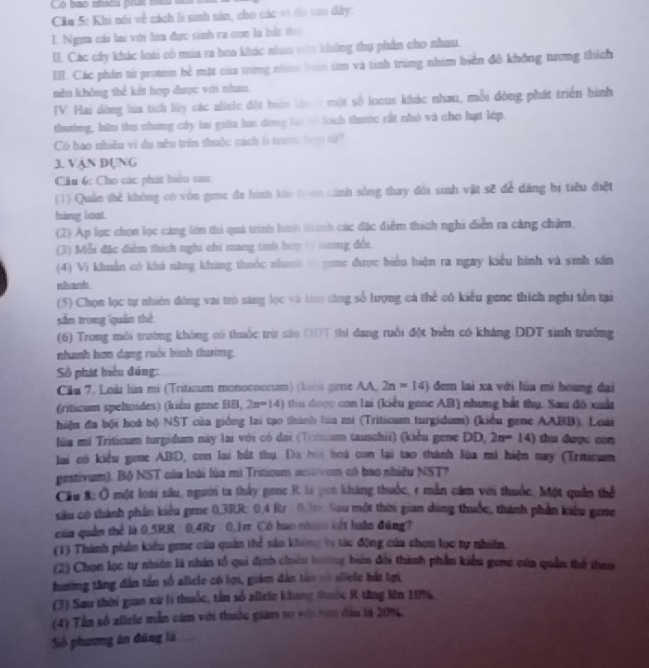 bao niacu pru b   
Cău 5: Khi nói về cách li sinh sản, cho các vì đo san đây:
L. Ngựa cái lai với lữa đực sinh ra con là bắt tho
I. Các cây khác loài có mùa ra hoa khác nhao nên không thụ phần cho nhau.
III. Các phần tử proten bẻ mặt của trừng nhâm bên tìm và tính trùng nhim biển đô không tương thích
nên không thẻ kết hợp được với nhau.
IV. Hai dòng lúa tích lüy các alinle đột biên lầnở một số locus khác nhau, mỗi đòng phát triển bình
thường, bữu thụ nhung cây lai giữa ha dòng lại có lích thước rất nhỏ và cho hạt lớp.
Cò bao nhiều vi dụ nều trên thuộc cách lì trước hợp tử?
3. VAN DUNG
Cầu 6: Cho các phát biểu sau:
(1) Quản thể không có vòn genc đa hình khi loán cánh sống thay đổi sinh vật sẽ để dàng bị tiêu điệt
háng lost
(2) Ap lục chọn lọc cáng lớn thi quá trình hình thính các đặc điểm thích nghi diễn ra cáng chậm.
(3) Mỗi đặc điểm thích nghi chi mang tinh hợp ( tương đổi.
(4) Vi khuẩn có khả năng kháng thuốc nhanh v noc được biểu hiện ra ngay kiểu hình và sinh sản
nhanh
(5) Chọn lọc tự nhiên đòng vai trò săng lọc và làm tăng số lượng cá thể có kiểu gene thích nghi tồn tại
sẫn trong quán thể
(6) Trong môi trường không có thuốc trừ sửu ĐDT thì đạng ruồi đột biển có kháng DDT sinh trưởng
nhanh hơn dang ruới hình thường.
Số phát biểu đúng:
Cầu 7, Loài lúa mi (Triticum monococcum) (làu gie AA, 2n=14) đem lai xa với lúa mi hoang đại
(riticum speltoides) (kiểu gene BB, 2n=141 tu đ ược con lai (kiểu gene AB) nhưng bắt thụ. Sau độ xuấ
hiện đa bội hoá bộ NST của giống lại tạo thành lùa mi (Triticum turgidum) (kiểu gene AABB). Loai
lùa mi Triticum turgidum này lai với có đại (Trticum tauschii) (kiểu gene DD. 2n=14) tha được con
lai có kiểu gone ABD, con lai bắt thụ. Đa hoi hoá con lại tao thành lùa mì hiện nay (Triticum
gestivum). Bộ NST của loài lùa mì Triticum acstivum có bao nhiều NST?
Câu 8:0 một loài sâu, người ta thấy gone R. là pon kháng thuốc, r mẫn căm với thuốc, Một quân thể
xu có thành phần kiểu gene 0,3R,R: 0.4 Rr : 0.3m Sau một thời gian dùng thuốc, thành phần kiểu gene
của quân thể là 0,5RR 0,4Rr 0,1r Cô bao nhưcu kết luận đúng?
(1) Thành phần kiểu gene của quản thể sâu không ly tác động của chọn lọc tự nhiên.
(2) Chọn lọc tự nhiên là nhân tổ qui định chiêu hương biên đổi thành phần kiểu gene của quản thể theo
hướng tăng dân tần số allele có lợi, giám dân tân = allele bát tợi
(3) Sau thời gian xứ li thuốc, tân số allelc không thuộc R tăng lên 10%
(4) Tần số allele mẫn cảm với thuốc giám so vớn năn đầu là 20%.
Số phương án đúng là