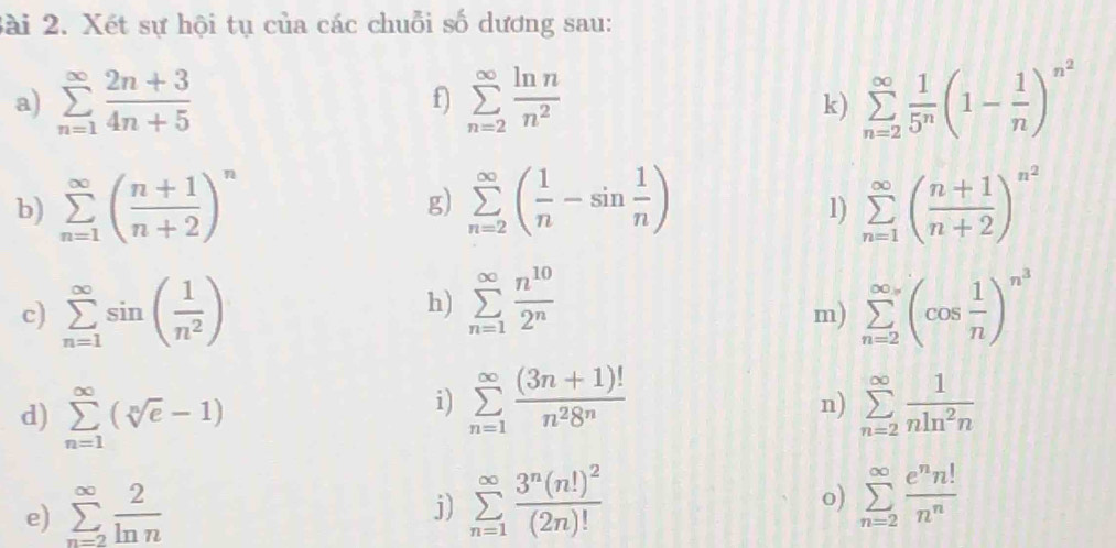 Xét sự hội tụ của các chuỗi số dương sau:
a) sumlimits _(n=1)^(∈fty) (2n+3)/4n+5  f) sumlimits _(n=2)^(∈fty) ln n/n^2  sumlimits _(n=2)^(∈fty) 1/5^n (1- 1/n )^n^2
k)
b) sumlimits _(n=1)^(∈fty)( (n+1)/n+2 )^n g) sumlimits _(n=2)^(∈fty)( 1/n -sin  1/n ) sumlimits _(n=1)^(∈fty)( (n+1)/n+2 )^n^2
1)
h) sumlimits _(n=1)^(∈fty) n^(10)/2^n 
c) sumlimits _(n=1)^(∈fty)sin ( 1/n^2 ) sumlimits _(n=2)^(∈fty)(cos  1/n )^n^3
m)
d) sumlimits _(n=1)^(∈fty)(sqrt[n](e)-1)
i) sumlimits _(n=1)^(∈fty) ((3n+1)!)/n^28^n  sumlimits _(n=2)^(∈fty) 1/nln^2n 
n)
e) sumlimits _(n=2)^(∈fty) 2/ln n 
j) sumlimits _(n=1)^(∈fty)frac 3^n(n!)^2(2n)! sumlimits _(n=2)^(∈fty) e^nn!/n^n 
o)