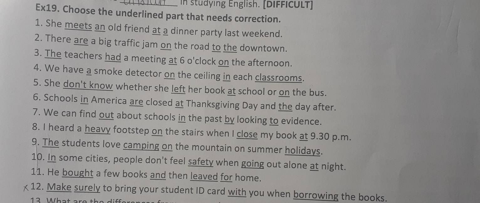 In studying English. [DIFFICULT] 
Ex19. Choose the underlined part that needs correction. 
1. She meets an old friend at a dinner party last weekend. 
2. There are a big traffic jam on the road to the downtown. 
3. The teachers had a meeting at 6 o'clock on the afternoon. 
4. We have a smoke detector on the ceiling in each classrooms. 
5. She don't know whether she left her book at school or on the bus. 
6. Schools in America are closed at Thanksgiving Day and the day after. 
7. We can find out about schools in the past by looking to evidence. 
8. I heard a heavy footstep on the stairs when I close my book at 9.30 p.m. 
9. The students love camping on the mountain on summer holidays. 
10. In some cities, people don't feel safety when going out alone at night. 
11. He bought a few books and then leaved for home. 
12. Make surely to bring your student ID card with you when borrowing the books. 
13 What are the differs