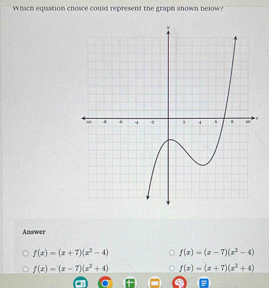 Which equation choice could represent the graph shown below?
Answer
f(x)=(x+7)(x^2-4)
f(x)=(x-7)(x^2-4)
f(x)=(x-7)(x^2+4)
f(x)=(x+7)(x^2+4)