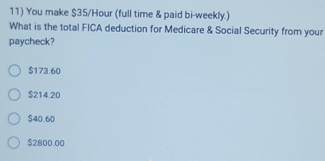 You make $35/Hour (full time & paid bi-weekly.)
What is the total FICA deduction for Medicare & Social Security from your
paycheck?
$173.60
$214.20
$40.60
$2800.00