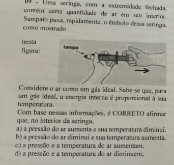 Uma seringa, com a extremidade fechada,
contém certa quantidade de ar em seu interior.
Sampaio puxa, rapidamente, o êmbolo dessa seringa,
como mostrado
nesta
figura:
Considere o ar como um gás ideal. Sabe-se que, para
um gás ideal, a energia interna é proporcional à sua
temperatura.
Com base nessas informações, é CORRETO afirmar
que, no interior da seringa,
a) a pressão do ar aumenta e sua temperatura diminui.
b) a pressão do ar diminui e sua temperatura aumenta.
c) a pressão e a temperatura do ar aumentam.
d) a pressão e a temperatura do ar diminuem.