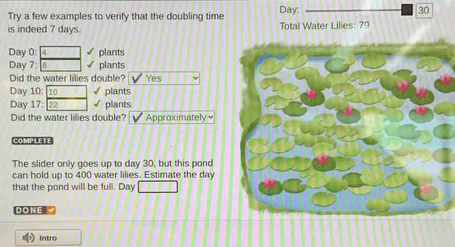 Day: 30 
Try a few examples to verify that the doubling time 
is indeed 7 days. Total Water Lilies: 79
Day 0: 4 plants
Day 7: 8 plants 
Did the water lilies double? Yes
Day 10: 10 plants
Day 17: 22 plants 
Did the water lilies double? Approximately 
COMPLETE 
The slider only goes up to day 30, but this pond 
can hold up to 400 water lilies. Estimate the day
that the pond will be full. Day
DONE 
Intro