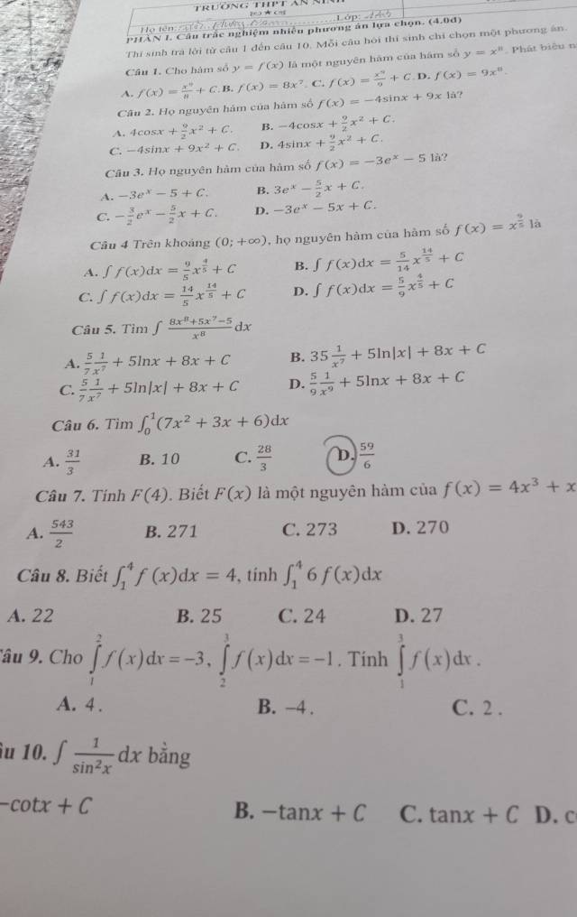 Z0) ★ (Hg
t n  
PHAN I. Cầu trắc nghiệm nhiêu phương án lựa chọn. (4.0đ)
Thí sinh trả lời từ cầu 1 đến câu 10. Mỗi câu hôi thí sinh chỉ chọn một phương ăn.
Câu 1. Cho hàm số y=f(x) là một nguyên hám của hám số y=x^n Phát biêu n
A. f(x)= x^9/8 +C.B.f(x)=8x^7. C. f(x)= x^9/9 +C.D.f(x)=9x^8.
Câu 2. Họ nguyên hám của hám số f(x)=-4sin x+9x|a ?
A. 4cosx + 9/2 x^2+C. B. -4cos x+ 9/2 x^2+C
C. -4sin x+9x^2+C D. 4sin x+ 9/2 x^2+C.
Câu 3. Họ nguyên hàm của hàm số f(x)=-3e^x-51a.
A. -3e^x-5+C. B. 3e^x- 5/2 x+C.
C. - 3/2 e^x- 5/2 x+C. D. -3e^x-5x+C.
Câu 4 Trên khoảng (0;+∈fty ) , họ nguyên hàm của hàm số f(x)=x^(frac 9)51.
A. ∈t f(x)dx= 9/5 x^(frac 4)5+C B. ∈t f(x)dx= 5/14 x^(frac 14)5+C
C. ∈t f(x)dx= 14/5 x^(frac 14)5+C D. ∈t f(x)dx= 5/9 x^(frac 4)5+C
Câu 5. Tìm ∈t  (8x^8+5x^7-5)/x^8 dx
A.  5/7  1/x^7 +5ln x+8x+C B. 35 1/x^2 +5ln |x|+8x+C
C.  5/7  1/x^7 +5ln |x|+8x+C D.  5/9  1/x^9 +5ln x+8x+C
Câu 6. Tìm ∈t _0^(1(7x^2)+3x+6)dx
A.  31/3  B. 10 C.  28/3  D  59/6 
Câu 7. Tinh F(4). Biết F(x) là một nguyên hàm của f(x)=4x^3+x
A.  543/2  B. 271 C. 273 D. 270
Câu 8. Biết ∈t _1^(4f(x)dx=4 , tính ∈t _1^46f(x)dx
A. 22 B. 25 C. 24 D. 27
âu 9 Cho ∈tlimits _1^2f(x)dx=-3,∈tlimits _2^3f(x)dx=-1. Tính ∈tlimits _1^3f(x)dx.
A. 4 . B. −4 . C. 2 .
u 10. ∈t frac 1)sin^2xdx bằng
-cot x+C D. c
B. -tan x+C C. tan x+C